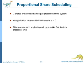 6.44 Silberschatz, Galvin and Gagne ©2013
Operating System Concepts – 9th Edition
Proportional Share Scheduling
 T shares are allocated among all processes in the system
 An application receives N shares where N < T
 This ensures each application will receive N / T of the total
processor time
 