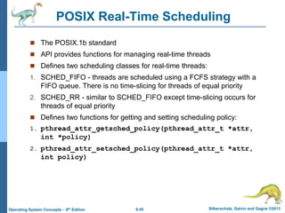 6.45 Silberschatz, Galvin and Gagne ©2013
Operating System Concepts – 9th Edition
POSIX Real-Time Scheduling
 The POSIX.1b standard
 API provides functions for managing real-time threads
 Defines two scheduling classes for real-time threads:
1. SCHED_FIFO - threads are scheduled using a FCFS strategy with a
FIFO queue. There is no time-slicing for threads of equal priority
2. SCHED_RR - similar to SCHED_FIFO except time-slicing occurs for
threads of equal priority
 Defines two functions for getting and setting scheduling policy:
1. pthread_attr_getsched_policy(pthread_attr_t *attr,
int *policy)
2. pthread_attr_setsched_policy(pthread_attr_t *attr,
int policy)
 