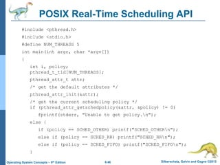 6.46 Silberschatz, Galvin and Gagne ©2013
Operating System Concepts – 9th Edition
POSIX Real-Time Scheduling API
#include <pthread.h>
#include <stdio.h>
#define NUM_THREADS 5
int main(int argc, char *argv[])
{
int i, policy;
pthread_t_tid[NUM_THREADS];
pthread_attr_t attr;
/* get the default attributes */
pthread_attr_init(&attr);
/* get the current scheduling policy */
if (pthread_attr_getschedpolicy(&attr, &policy) != 0)
fprintf(stderr, "Unable to get policy.n");
else {
if (policy == SCHED_OTHER) printf("SCHED_OTHERn");
else if (policy == SCHED_RR) printf("SCHED_RRn");
else if (policy == SCHED_FIFO) printf("SCHED_FIFOn");
}
 