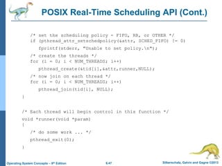 6.47 Silberschatz, Galvin and Gagne ©2013
Operating System Concepts – 9th Edition
POSIX Real-Time Scheduling API (Cont.)
/* set the scheduling policy - FIFO, RR, or OTHER */
if (pthread_attr_setschedpolicy(&attr, SCHED_FIFO) != 0)
fprintf(stderr, "Unable to set policy.n");
/* create the threads */
for (i = 0; i < NUM_THREADS; i++)
pthread_create(&tid[i],&attr,runner,NULL);
/* now join on each thread */
for (i = 0; i < NUM_THREADS; i++)
pthread_join(tid[i], NULL);
}
/* Each thread will begin control in this function */
void *runner(void *param)
{
/* do some work ... */
pthread_exit(0);
}
 