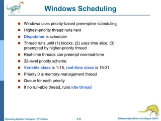 6.53 Silberschatz, Galvin and Gagne ©2013
Operating System Concepts – 9th Edition
Windows Scheduling
 Windows uses priority-based preemptive scheduling
 Highest-priority thread runs next
 Dispatcher is scheduler
 Thread runs until (1) blocks, (2) uses time slice, (3)
preempted by higher-priority thread
 Real-time threads can preempt non-real-time
 32-level priority scheme
 Variable class is 1-15, real-time class is 16-31
 Priority 0 is memory-management thread
 Queue for each priority
 If no run-able thread, runs idle thread
 