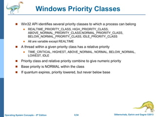 6.54 Silberschatz, Galvin and Gagne ©2013
Operating System Concepts – 9th Edition
Windows Priority Classes
 Win32 API identifies several priority classes to which a process can belong
 REALTIME_PRIORITY_CLASS, HIGH_PRIORITY_CLASS,
ABOVE_NORMAL_PRIORITY_CLASS,NORMAL_PRIORITY_CLASS,
BELOW_NORMAL_PRIORITY_CLASS, IDLE_PRIORITY_CLASS
 All are variable except REALTIME
 A thread within a given priority class has a relative priority
 TIME_CRITICAL, HIGHEST, ABOVE_NORMAL, NORMAL, BELOW_NORMAL,
LOWEST, IDLE
 Priority class and relative priority combine to give numeric priority
 Base priority is NORMAL within the class
 If quantum expires, priority lowered, but never below base
 