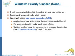6.55 Silberschatz, Galvin and Gagne ©2013
Operating System Concepts – 9th Edition
Windows Priority Classes (Cont.)
 If wait occurs, priority boosted depending on what was waited for
 Foreground window given 3x priority boost
 Windows 7 added user-mode scheduling (UMS)
 Applications create and manage threads independent of kernel
 For large number of threads, much more efficient
 UMS schedulers come from programming language libraries like
C++ Concurrent Runtime (ConcRT) framework
 