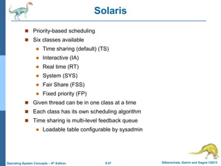 6.57 Silberschatz, Galvin and Gagne ©2013
Operating System Concepts – 9th Edition
Solaris
 Priority-based scheduling
 Six classes available
 Time sharing (default) (TS)
 Interactive (IA)
 Real time (RT)
 System (SYS)
 Fair Share (FSS)
 Fixed priority (FP)
 Given thread can be in one class at a time
 Each class has its own scheduling algorithm
 Time sharing is multi-level feedback queue
 Loadable table configurable by sysadmin
 
