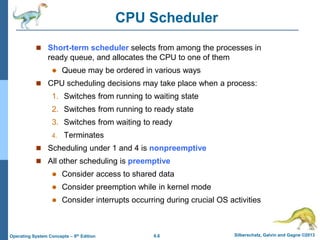 6.6 Silberschatz, Galvin and Gagne ©2013
Operating System Concepts – 9th Edition
CPU Scheduler
 Short-term scheduler selects from among the processes in
ready queue, and allocates the CPU to one of them
 Queue may be ordered in various ways
 CPU scheduling decisions may take place when a process:
1. Switches from running to waiting state
2. Switches from running to ready state
3. Switches from waiting to ready
4. Terminates
 Scheduling under 1 and 4 is nonpreemptive
 All other scheduling is preemptive
 Consider access to shared data
 Consider preemption while in kernel mode
 Consider interrupts occurring during crucial OS activities
 