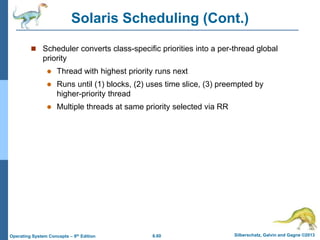 6.60 Silberschatz, Galvin and Gagne ©2013
Operating System Concepts – 9th Edition
Solaris Scheduling (Cont.)
 Scheduler converts class-specific priorities into a per-thread global
priority
 Thread with highest priority runs next
 Runs until (1) blocks, (2) uses time slice, (3) preempted by
higher-priority thread
 Multiple threads at same priority selected via RR
 