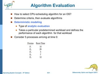 6.61 Silberschatz, Galvin and Gagne ©2013
Operating System Concepts – 9th Edition
Algorithm Evaluation
 How to select CPU-scheduling algorithm for an OS?
 Determine criteria, then evaluate algorithms
 Deterministic modeling
 Type of analytic evaluation
 Takes a particular predetermined workload and defines the
performance of each algorithm for that workload
 Consider 5 processes arriving at time 0:
 