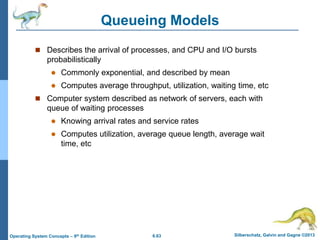 6.63 Silberschatz, Galvin and Gagne ©2013
Operating System Concepts – 9th Edition
Queueing Models
 Describes the arrival of processes, and CPU and I/O bursts
probabilistically
 Commonly exponential, and described by mean
 Computes average throughput, utilization, waiting time, etc
 Computer system described as network of servers, each with
queue of waiting processes
 Knowing arrival rates and service rates
 Computes utilization, average queue length, average wait
time, etc
 