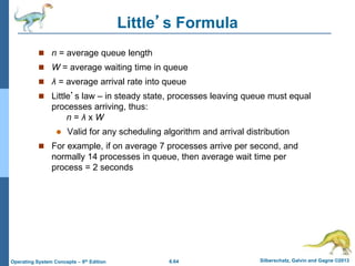 6.64 Silberschatz, Galvin and Gagne ©2013
Operating System Concepts – 9th Edition
Little’s Formula
 n = average queue length
 W = average waiting time in queue
 λ = average arrival rate into queue
 Little’s law – in steady state, processes leaving queue must equal
processes arriving, thus:
n = λ x W
 Valid for any scheduling algorithm and arrival distribution
 For example, if on average 7 processes arrive per second, and
normally 14 processes in queue, then average wait time per
process = 2 seconds
 