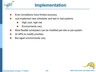 6.67 Silberschatz, Galvin and Gagne ©2013
Operating System Concepts – 9th Edition
Implementation
 Even simulations have limited accuracy
 Just implement new scheduler and test in real systems
 High cost, high risk
 Environments vary
 Most flexible schedulers can be modified per-site or per-system
 Or APIs to modify priorities
 But again environments vary
 