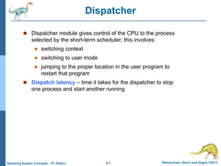 6.7 Silberschatz, Galvin and Gagne ©2013
Operating System Concepts – 9th Edition
Dispatcher
 Dispatcher module gives control of the CPU to the process
selected by the short-term scheduler; this involves:
 switching context
 switching to user mode
 jumping to the proper location in the user program to
restart that program
 Dispatch latency – time it takes for the dispatcher to stop
one process and start another running
 