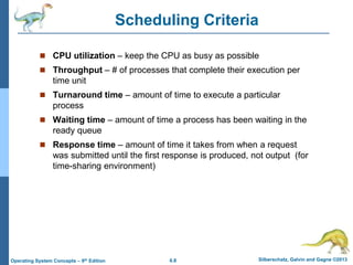6.8 Silberschatz, Galvin and Gagne ©2013
Operating System Concepts – 9th Edition
Scheduling Criteria
 CPU utilization – keep the CPU as busy as possible
 Throughput – # of processes that complete their execution per
time unit
 Turnaround time – amount of time to execute a particular
process
 Waiting time – amount of time a process has been waiting in the
ready queue
 Response time – amount of time it takes from when a request
was submitted until the first response is produced, not output (for
time-sharing environment)
 