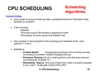 5: CPU-Scheduling 15
ROUND ROBIN:
 Use a timer to cause an interrupt after a predetermined time. Preempts if task
exceeds it’s quantum.
 Train of events
Dispatch
Time slice occurs OR process suspends on event
Put process on some queue and dispatch next
 Use numbers in last example to find queueing and residence times. (Use
quantum = 4 sec.)
 Definitions:
– Context Switch Changing the processor from running one task
(or process) to another. Implies changing memory.
– Processor Sharing Use of a small quantum such that each process
runs frequently at speed 1/n.
– Reschedule latency How long it takes from when a process requests
to run, until it finally gets control of the CPU.
CPU SCHEDULING Scheduling
Algorithms
 