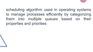 scheduling algorithm used in operating systems
to manage processes efficiently by categorizing
them into multiple queues based on their
properties and priorities
 
