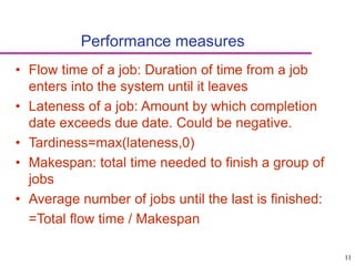 11
Performance measures
• Flow time of a job: Duration of time from a job
enters into the system until it leaves
• Lateness of a job: Amount by which completion
date exceeds due date. Could be negative.
• Tardiness=max(lateness,0)
• Makespan: total time needed to finish a group of
jobs
• Average number of jobs until the last is finished:
=Total flow time / Makespan
 