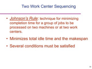18
Two Work Center Sequencing
• Johnson’s Rule: technique for minimizing
completion time for a group of jobs to be
processed on two machines or at two work
centers.
• Minimizes total idle time and the makespan
• Several conditions must be satisfied
 