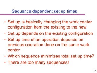 23
Sequence dependent set up times
• Set up is basically changing the work center
configuration from the existing to the new
• Set up depends on the existing configuration
• Set up time of an operation depends on
previous operation done on the same work
center
• Which sequence minimizes total set up time?
• There are too many sequences!
 