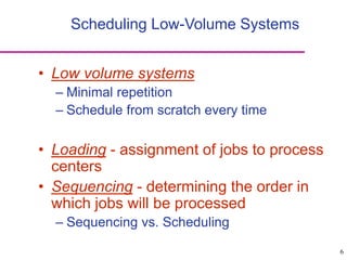 6
Scheduling Low-Volume Systems
• Low volume systems
– Minimal repetition
– Schedule from scratch every time
• Loading - assignment of jobs to process
centers
• Sequencing - determining the order in
which jobs will be processed
– Sequencing vs. Scheduling
 
