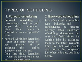 1. Forward scheduling
• Forward scheduling is
commonly used in job
shops where customers
place their orders on
“needed as soon as possible”
basis.
• Forward scheduling determines
start and finish times of
next priority job by
assigning it the earliest
available time slot and
from that time, determines
when the job will be finished
in that work centre.
2. Backward scheduling
• It is often used in assembly
type industries and
commit
in advance to specific
delivery dates. Backward
scheduling determines the
start and finish times for
waiting jobs by assigning
them to the latest available
time slot that will enable
each job to be completed
just when it is due, but done
before.
 