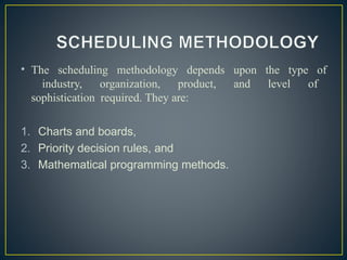 • The scheduling methodology depends upon the type of
industry, organization, product, and level of
sophistication required. They are:
1. Charts and boards,
2. Priority decision rules, and
3. Mathematical programming methods.
 
