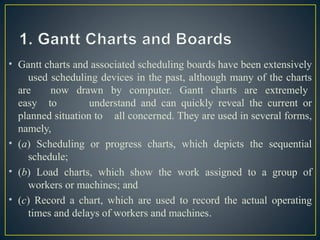 • Gantt charts and associated scheduling boards have been extensively
used scheduling devices in the past, although many of the charts
are now drawn by computer. Gantt charts are extremely
easy to understand and can quickly reveal the current or
planned situation to all concerned. They are used in several forms,
namely,
• (a) Scheduling or progress charts, which depicts the sequential
schedule;
• (b) Load charts, which show the work assigned to a group of
workers or machines; and
• (c) Record a chart, which are used to record the actual operating
times and delays of workers and machines.
 