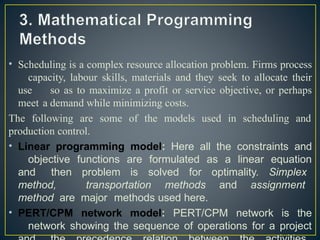 • Scheduling is a complex resource allocation problem. Firms process
capacity, labour skills, materials and they seek to allocate their
use so as to maximize a profit or service objective, or perhaps
meet a demand while minimizing costs.
The following are some of the models used in scheduling and
production control.
• Linear programming model: Here all the constraints and
objective functions are formulated as a linear equation
and then problem is solved for optimality. Simplex
method, transportation methods and assignment
method are major methods used here.
• PERT/CPM network model: PERT/CPM network is the
network showing the sequence of operations for a project
 