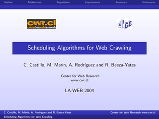 Outline            Motivation             Algorithms       Experiments      Summary              References




                   Scheduling Algorithms for Web Crawling

               C. Castillo, M. Marin, A. Rodr´
                                             ıguez and R. Baeza-Yates

                                             Center for Web Research
                                                   www.cwr.cl


                                                LA-WEB 2004



C. Castillo, M. Marin, A. Rodr´
                              ıguez and R. Baeza-Yates                   Center for Web Research www.cwr.cl
Scheduling Algorithms for Web Crawling