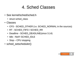 14
4. Sched Classes
● See kernel/sched/sched.h
● struct sched_class
● Classes
● CFS - SCHED_OTHER (i.e. SCHED_NORMAL in the sources)
● RT - SCHED_FIFO / SCHED_RR
● Deadline - SCHED_DEADLINE(since 3.14)
● Idle - Not!!! SCHED_IDLE
● Stop – CPU stopping
● sched_setscheduler()
 