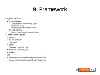 23
9. Framework
● System Services:
● Activity Manager
– Causes apps to be started through Zygote
– Feed lifecycle events
– Manages foreground vs. background, etc.
●
Scheduling Policy:
– Modifies process scheduler based on request
● Defined thread groups:
● Default
● BG non-interactive
●
Foreground
●
System
●
Audio App -- SCHED_FIFO
● Audio Sys -- SCHED_FIFO
● Top App
● See
●
frameworks/base/core/java/android/os/Process.java
● frameworks/base/core/jni/android_util_Process.cpp
 