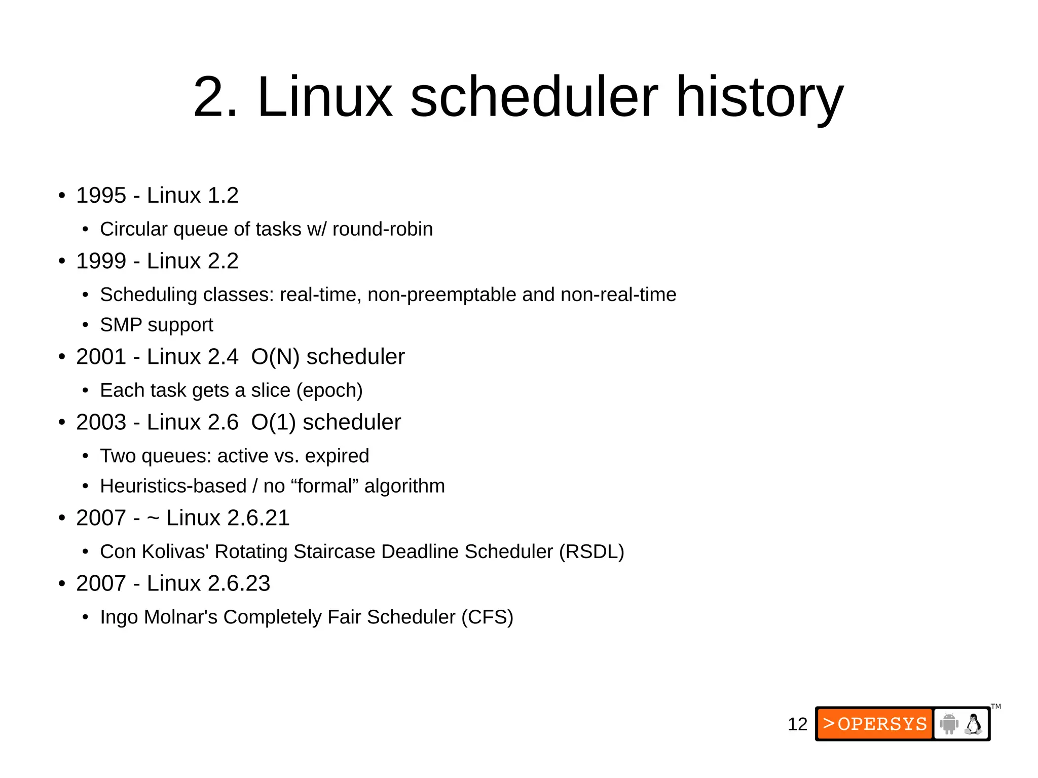 12
2. Linux scheduler history
● 1995 - Linux 1.2
● Circular queue of tasks w/ round-robin
● 1999 - Linux 2.2
● Scheduling classes: real-time, non-preemptable and non-real-time
● SMP support
● 2001 - Linux 2.4 O(N) scheduler
● Each task gets a slice (epoch)
● 2003 - Linux 2.6 O(1) scheduler
● Two queues: active vs. expired
● Heuristics-based / no “formal” algorithm
● 2007 - ~ Linux 2.6.21
● Con Kolivas' Rotating Staircase Deadline Scheduler (RSDL)
● 2007 - Linux 2.6.23
● Ingo Molnar's Completely Fair Scheduler (CFS)
 