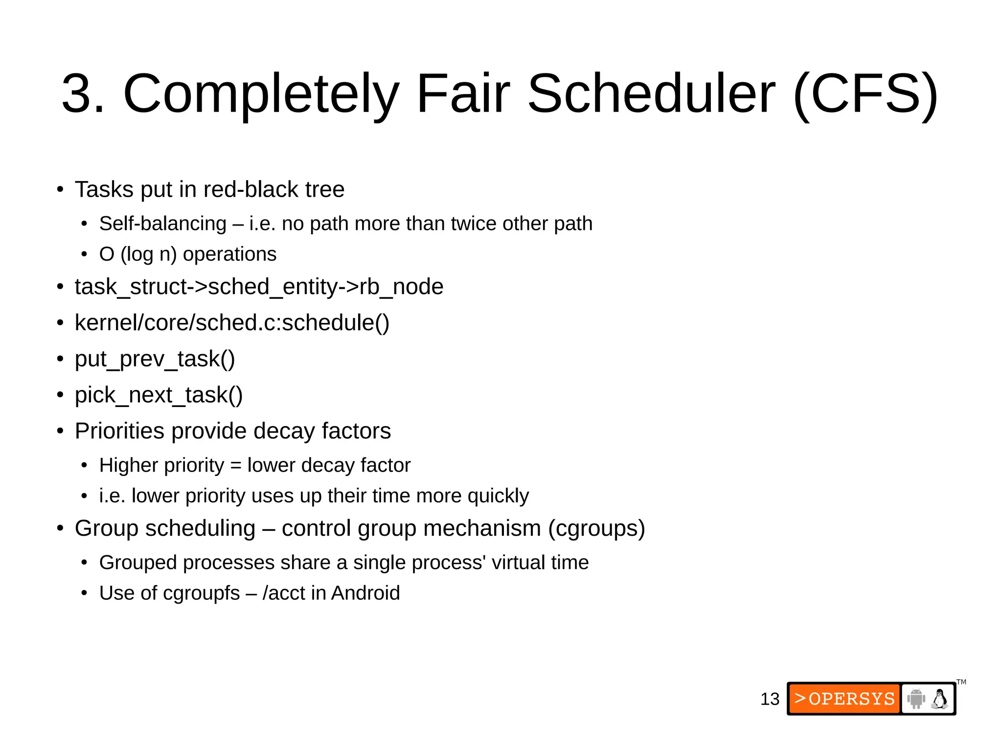 13
3. Completely Fair Scheduler (CFS)
●
Tasks put in red-black tree
●
Self-balancing – i.e. no path more than twice other path
● O (log n) operations
●
task_struct->sched_entity->rb_node
●
kernel/core/sched.c:schedule()
●
put_prev_task()
●
pick_next_task()
●
Priorities provide decay factors
●
Higher priority = lower decay factor
● i.e. lower priority uses up their time more quickly
●
Group scheduling – control group mechanism (cgroups)
●
Grouped processes share a single process' virtual time
●
Use of cgroupfs – /acct in Android
 