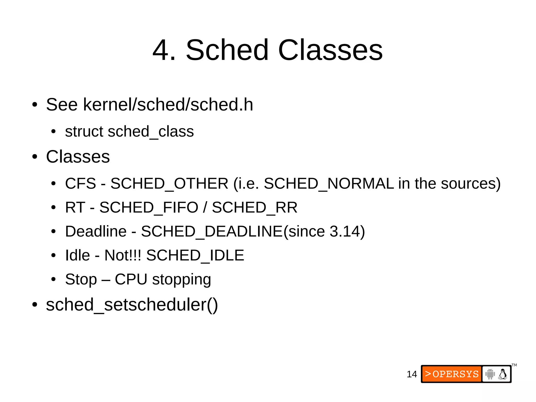 14
4. Sched Classes
● See kernel/sched/sched.h
● struct sched_class
● Classes
● CFS - SCHED_OTHER (i.e. SCHED_NORMAL in the sources)
● RT - SCHED_FIFO / SCHED_RR
● Deadline - SCHED_DEADLINE(since 3.14)
● Idle - Not!!! SCHED_IDLE
● Stop – CPU stopping
● sched_setscheduler()
 