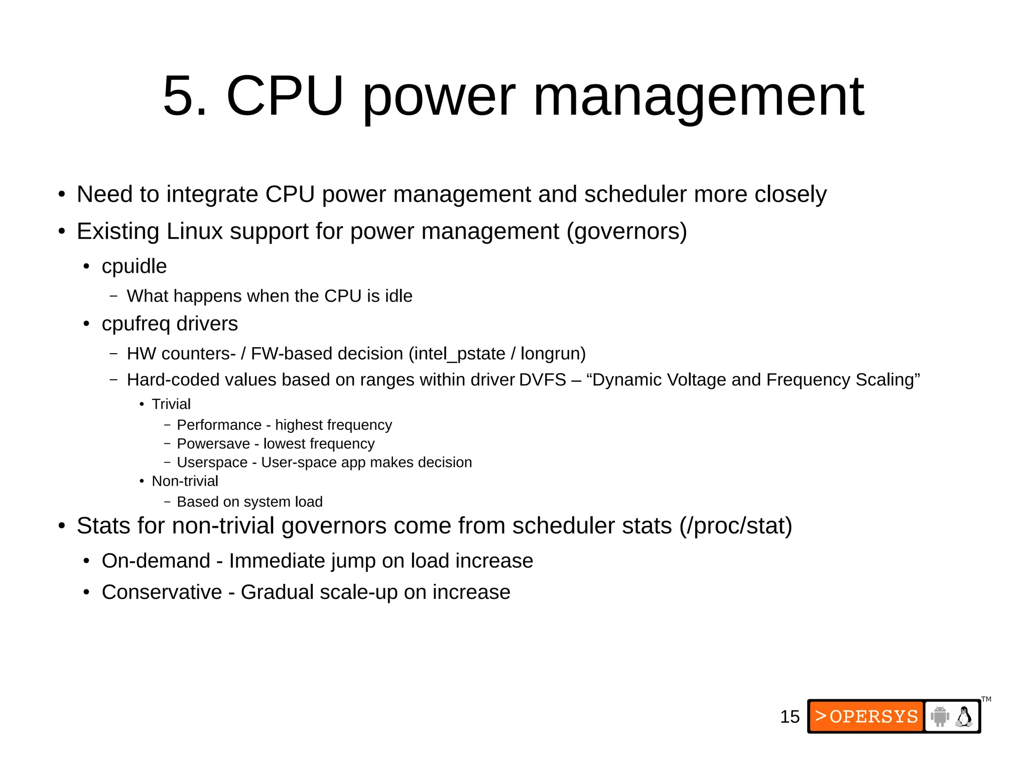 15
5. CPU power management
●
Need to integrate CPU power management and scheduler more closely
●
Existing Linux support for power management (governors)
●
cpuidle
– What happens when the CPU is idle
● cpufreq drivers
– HW counters- / FW-based decision (intel_pstate / longrun)
– Hard-coded values based on ranges within driver DVFS – “Dynamic Voltage and Frequency Scaling”
●
Trivial
– Performance - highest frequency
– Powersave - lowest frequency
– Userspace - User-space app makes decision
●
Non-trivial
– Based on system load
●
Stats for non-trivial governors come from scheduler stats (/proc/stat)
●
On-demand - Immediate jump on load increase
● Conservative - Gradual scale-up on increase
 