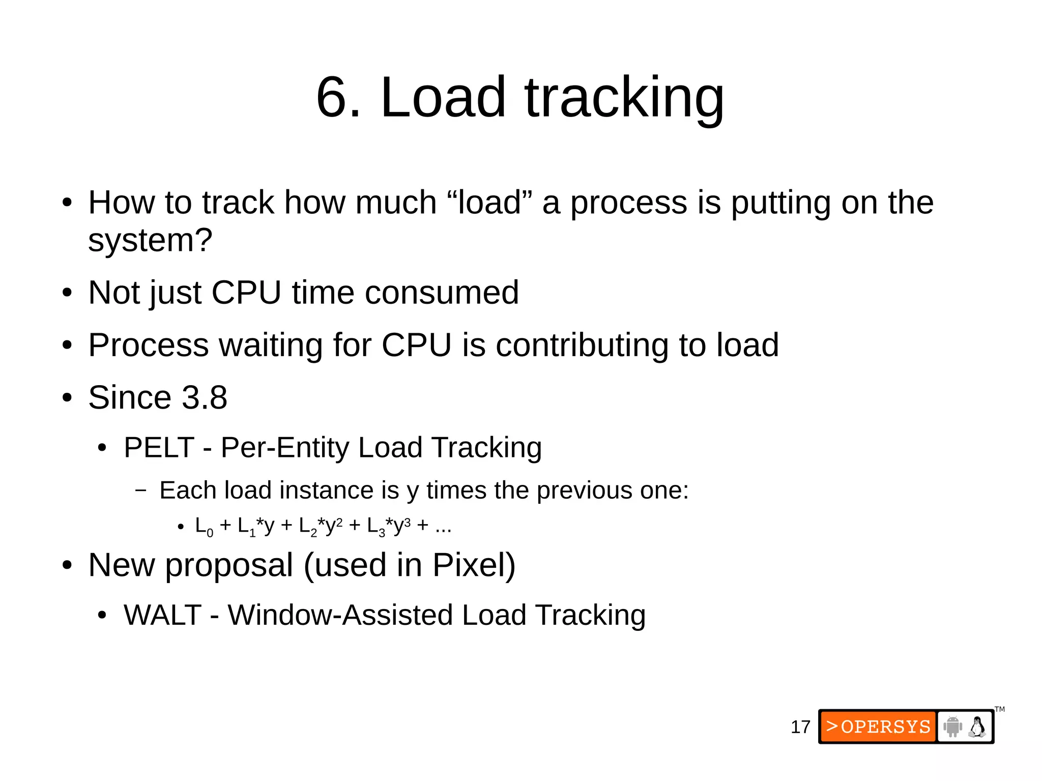 17
6. Load tracking
● How to track how much “load” a process is putting on the
system?
● Not just CPU time consumed
● Process waiting for CPU is contributing to load
● Since 3.8
● PELT - Per-Entity Load Tracking
– Each load instance is y times the previous one:
● L0 + L1*y + L2*y2 + L3*y3 + ...
● New proposal (used in Pixel)
● WALT - Window-Assisted Load Tracking
 