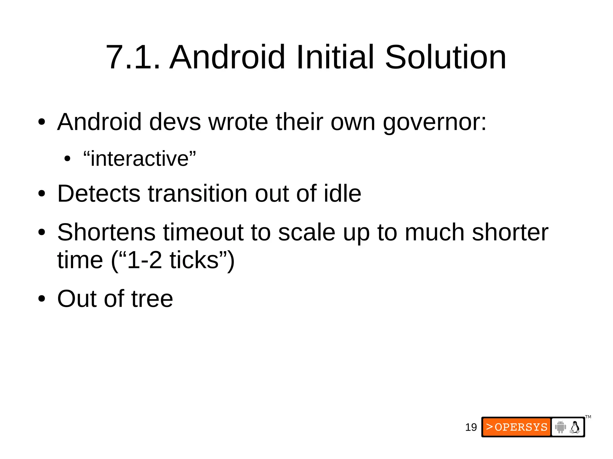 19
7.1. Android Initial Solution
● Android devs wrote their own governor:
● “interactive”
● Detects transition out of idle
● Shortens timeout to scale up to much shorter
time (“1-2 ticks”)
● Out of tree
 