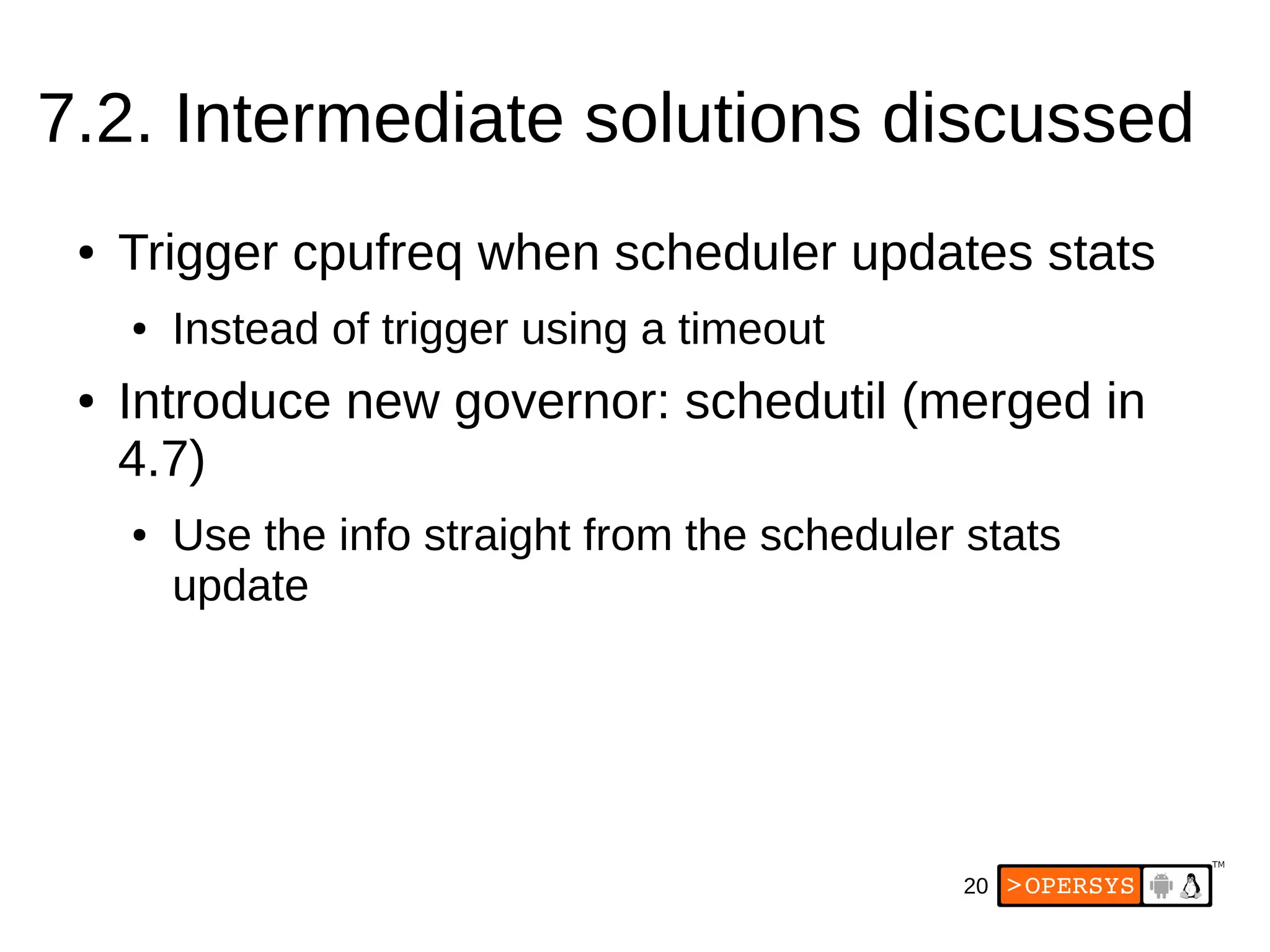 20
7.2. Intermediate solutions discussed
● Trigger cpufreq when scheduler updates stats
● Instead of trigger using a timeout
● Introduce new governor: schedutil (merged in
4.7)
● Use the info straight from the scheduler stats
update
 