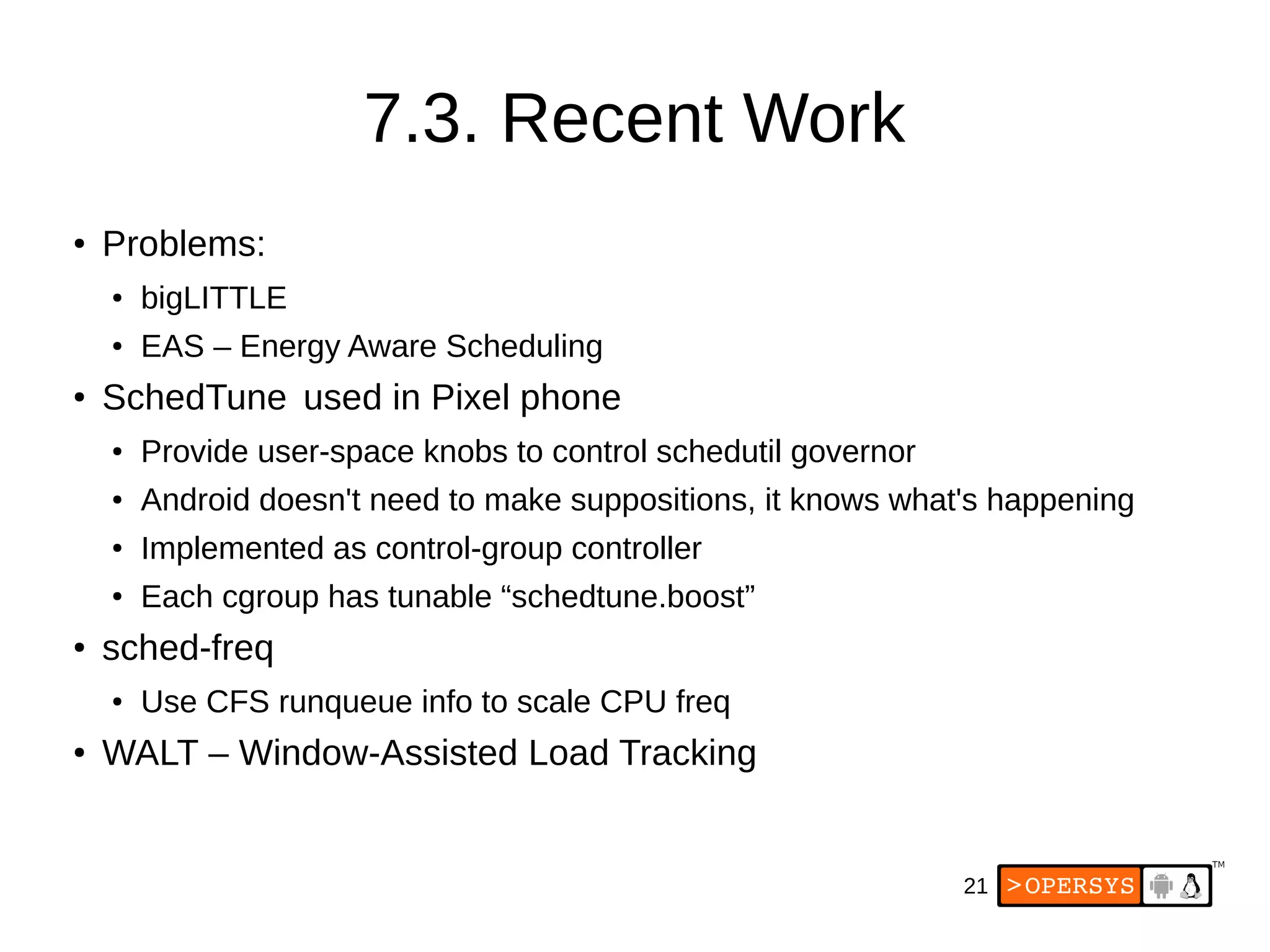 21
7.3. Recent Work
●
Problems:
● bigLITTLE
● EAS – Energy Aware Scheduling
●
SchedTune used in Pixel phone
● Provide user-space knobs to control schedutil governor
● Android doesn't need to make suppositions, it knows what's happening
●
Implemented as control-group controller
● Each cgroup has tunable “schedtune.boost”
●
sched-freq
● Use CFS runqueue info to scale CPU freq
●
WALT – Window-Assisted Load Tracking
 