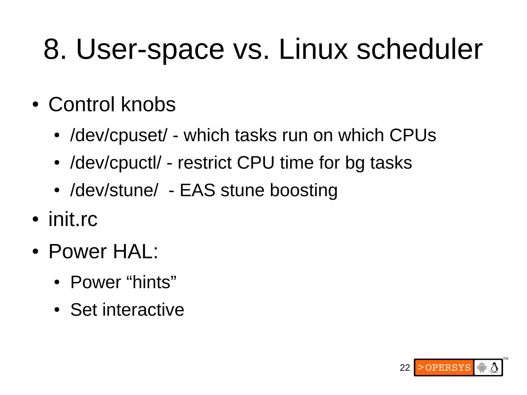 22
8. User-space vs. Linux scheduler
● Control knobs
● /dev/cpuset/ - which tasks run on which CPUs
● /dev/cpuctl/ - restrict CPU time for bg tasks
● /dev/stune/ - EAS stune boosting
● init.rc
● Power HAL:
● Power “hints”
● Set interactive
 
