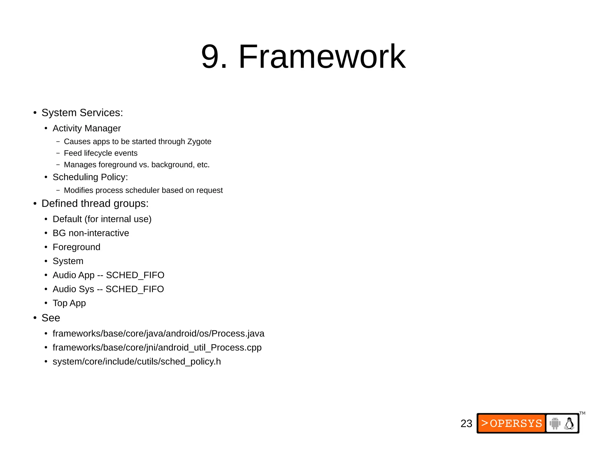 23
9. Framework
● System Services:
●
Activity Manager
– Causes apps to be started through Zygote
– Feed lifecycle events
– Manages foreground vs. background, etc.
●
Scheduling Policy:
– Modifies process scheduler based on request
● Defined thread groups:
● Default (for internal use)
● BG non-interactive
● Foreground
● System
●
Audio App -- SCHED_FIFO
●
Audio Sys -- SCHED_FIFO
●
Top App
● See
●
frameworks/base/core/java/android/os/Process.java
●
frameworks/base/core/jni/android_util_Process.cpp
●
system/core/include/cutils/sched_policy.h
 