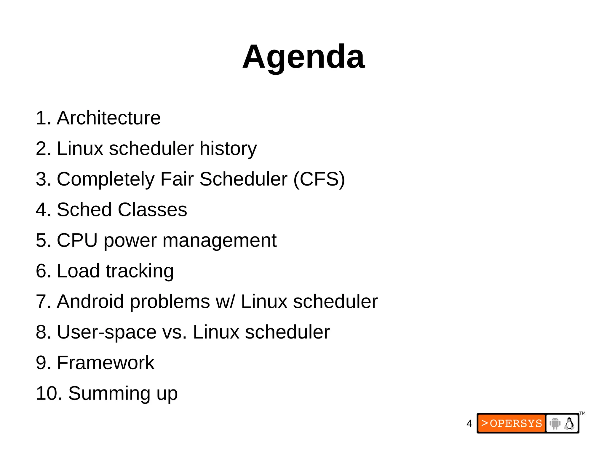 4
Agenda
1. Architecture
2. Linux scheduler history
3. Completely Fair Scheduler (CFS)
4. Sched Classes
5. CPU power management
6. Load tracking
7. Android problems w/ Linux scheduler
8. User-space vs. Linux scheduler
9. Framework
10. Summing up
 