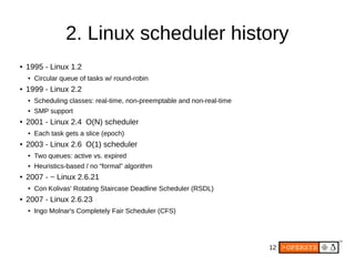 12
2. Linux scheduler history
● 1995 - Linux 1.2
● Circular queue of tasks w/ round-robin
● 1999 - Linux 2.2
● Scheduling classes: real-time, non-preemptable and non-real-time
● SMP support
● 2001 - Linux 2.4 O(N) scheduler
● Each task gets a slice (epoch)
● 2003 - Linux 2.6 O(1) scheduler
● Two queues: active vs. expired
● Heuristics-based / no “formal” algorithm
● 2007 - ~ Linux 2.6.21
● Con Kolivas' Rotating Staircase Deadline Scheduler (RSDL)
● 2007 - Linux 2.6.23
● Ingo Molnar's Completely Fair Scheduler (CFS)
 