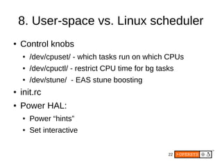 22
8. User-space vs. Linux scheduler
● Control knobs
● /dev/cpuset/ - which tasks run on which CPUs
● /dev/cpuctl/ - restrict CPU time for bg tasks
● /dev/stune/ - EAS stune boosting
● init.rc
● Power HAL:
● Power “hints”
● Set interactive
 