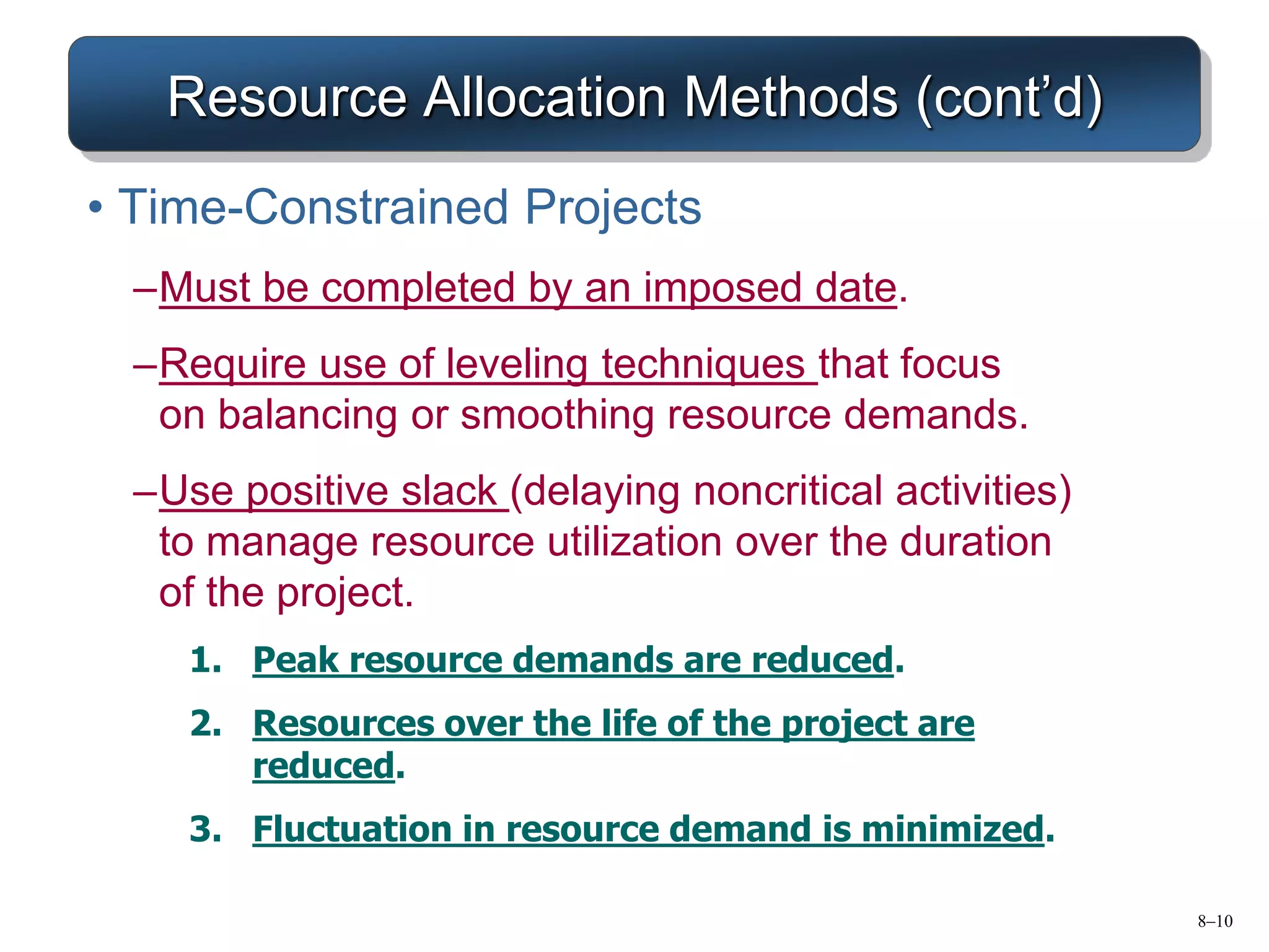 8–10
Resource Allocation Methods (cont’d)
• Time-Constrained Projects
–Must be completed by an imposed date.
–Require use of leveling techniques that focus
on balancing or smoothing resource demands.
–Use positive slack (delaying noncritical activities)
to manage resource utilization over the duration
of the project.
1. Peak resource demands are reduced.
2. Resources over the life of the project are
reduced.
3. Fluctuation in resource demand is minimized.
 