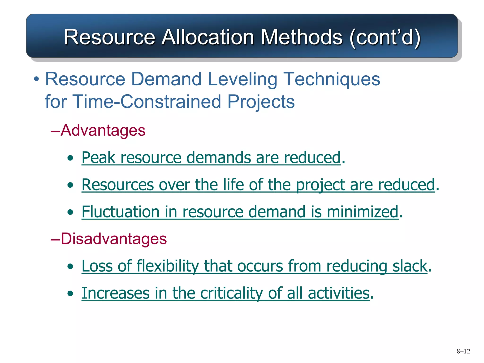 8–12
Resource Allocation Methods (cont’d)
• Resource Demand Leveling Techniques
for Time-Constrained Projects
–Advantages
• Peak resource demands are reduced.
• Resources over the life of the project are reduced.
• Fluctuation in resource demand is minimized.
–Disadvantages
• Loss of flexibility that occurs from reducing slack.
• Increases in the criticality of all activities.
 