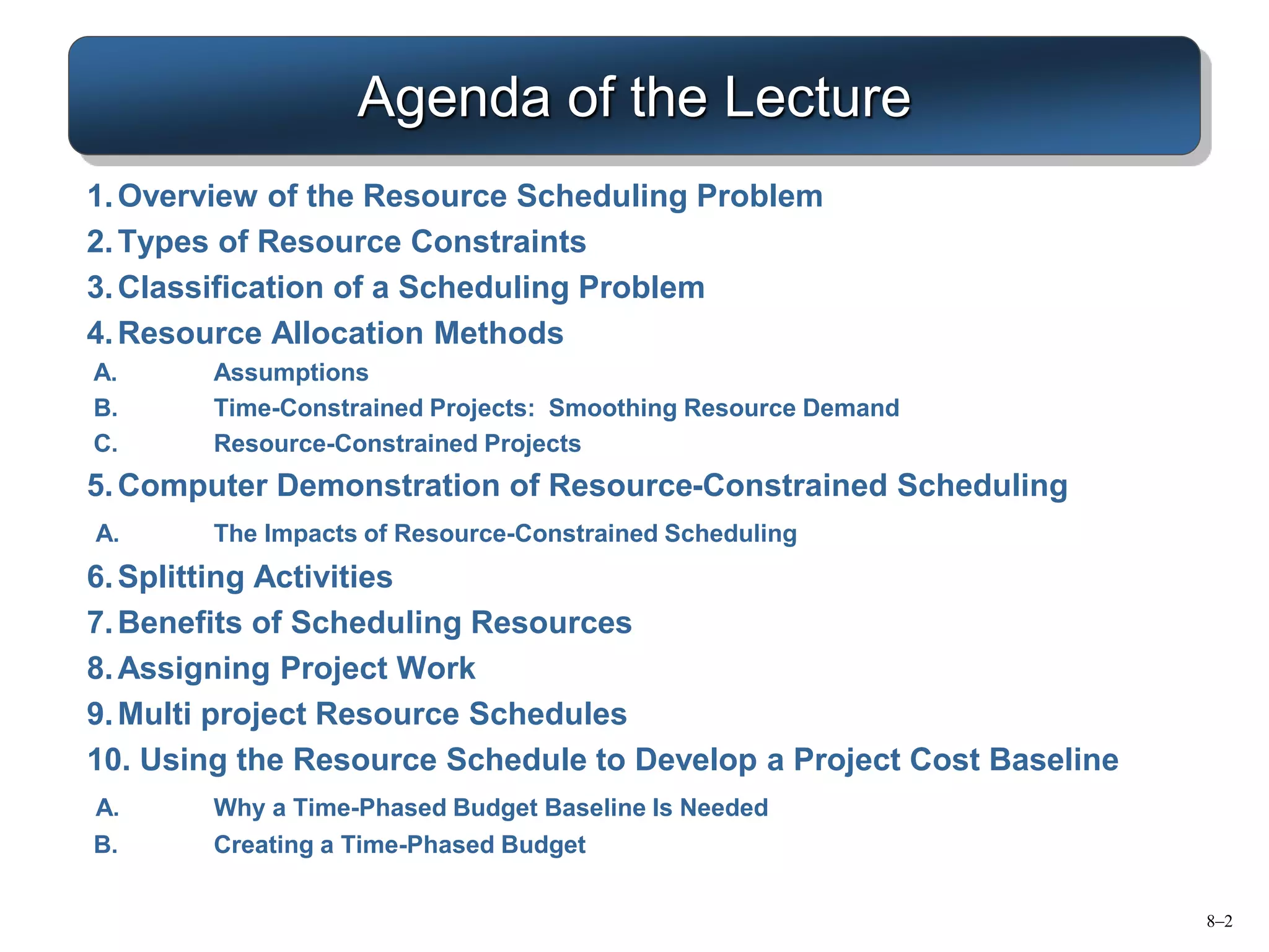 Agenda of the Lecture
1.Overview of the Resource Scheduling Problem
2.Types of Resource Constraints
3.Classification of a Scheduling Problem
4.Resource Allocation Methods
A. Assumptions
B. Time-Constrained Projects: Smoothing Resource Demand
C. Resource-Constrained Projects
5.Computer Demonstration of Resource-Constrained Scheduling
A. The Impacts of Resource-Constrained Scheduling
6.Splitting Activities
7.Benefits of Scheduling Resources
8.Assigning Project Work
9.Multi project Resource Schedules
10. Using the Resource Schedule to Develop a Project Cost Baseline
A. Why a Time-Phased Budget Baseline Is Needed
B. Creating a Time-Phased Budget
8–2
 