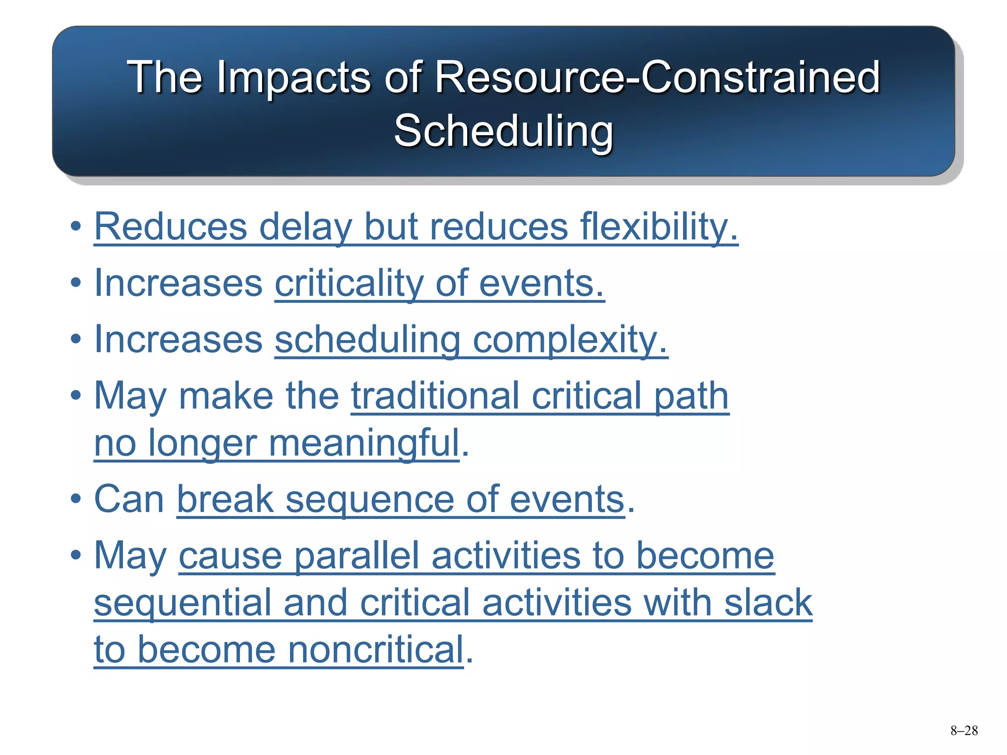 8–28
The Impacts of Resource-Constrained
Scheduling
• Reduces delay but reduces flexibility.
• Increases criticality of events.
• Increases scheduling complexity.
• May make the traditional critical path
no longer meaningful.
• Can break sequence of events.
• May cause parallel activities to become
sequential and critical activities with slack
to become noncritical.
 