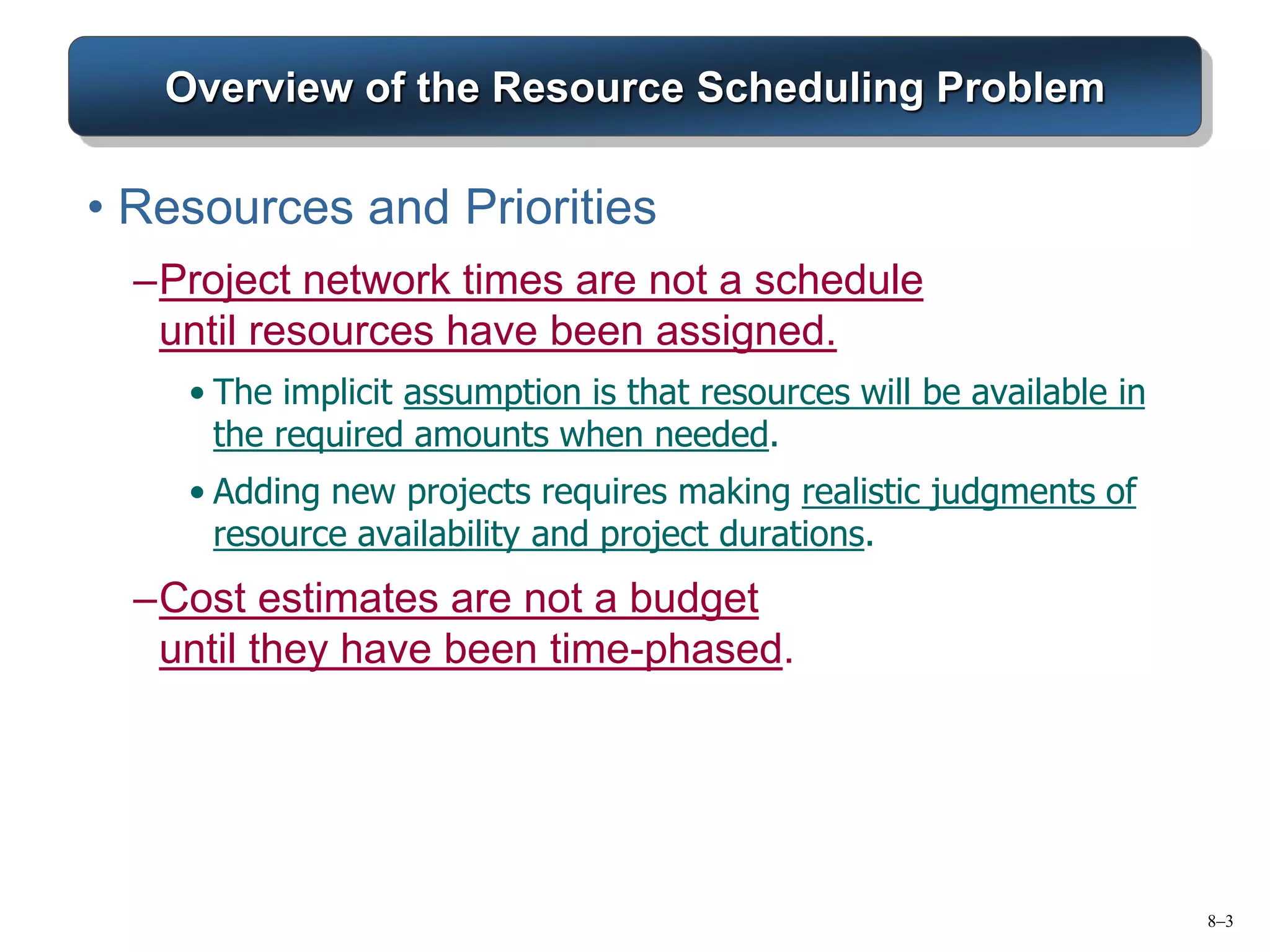 8–3
Overview of the Resource Scheduling Problem
• Resources and Priorities
–Project network times are not a schedule
until resources have been assigned.
• The implicit assumption is that resources will be available in
the required amounts when needed.
• Adding new projects requires making realistic judgments of
resource availability and project durations.
–Cost estimates are not a budget
until they have been time-phased.
 