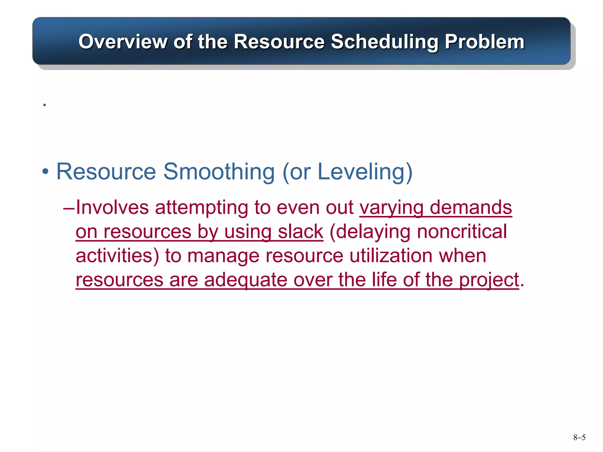 8–5
Overview of the Resource Scheduling Problem
.
• Resource Smoothing (or Leveling)
–Involves attempting to even out varying demands
on resources by using slack (delaying noncritical
activities) to manage resource utilization when
resources are adequate over the life of the project.
 