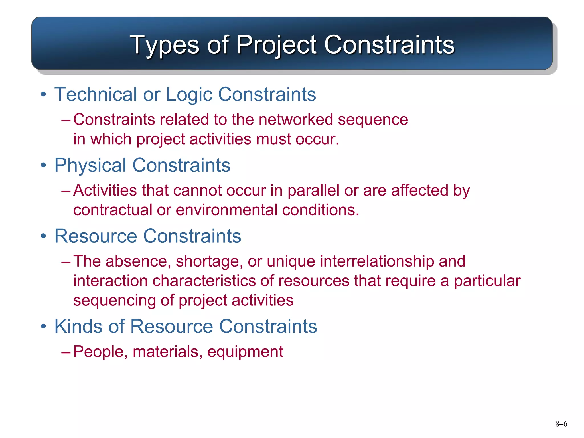 8–6
Types of Project Constraints
• Technical or Logic Constraints
– Constraints related to the networked sequence
in which project activities must occur.
• Physical Constraints
– Activities that cannot occur in parallel or are affected by
contractual or environmental conditions.
• Resource Constraints
– The absence, shortage, or unique interrelationship and
interaction characteristics of resources that require a particular
sequencing of project activities
• Kinds of Resource Constraints
– People, materials, equipment
 