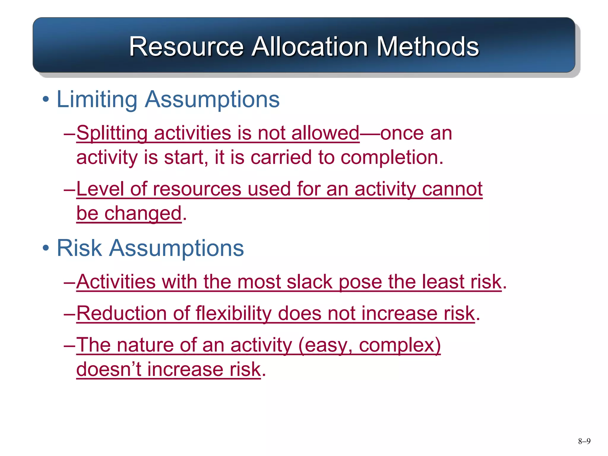 8–9
Resource Allocation Methods
• Limiting Assumptions
–Splitting activities is not allowed—once an
activity is start, it is carried to completion.
–Level of resources used for an activity cannot
be changed.
• Risk Assumptions
–Activities with the most slack pose the least risk.
–Reduction of flexibility does not increase risk.
–The nature of an activity (easy, complex)
doesn’t increase risk.
 
